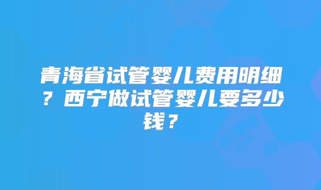 青海省试管婴儿费用明细？西宁做试管婴儿要多少钱？