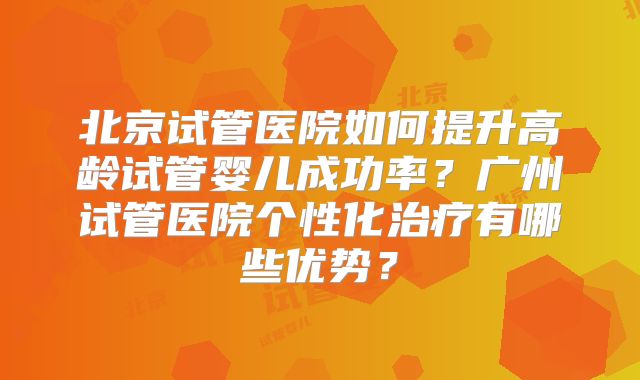 北京试管医院如何提升高龄试管婴儿成功率？广州试管医院个性化治疗有哪些优势？