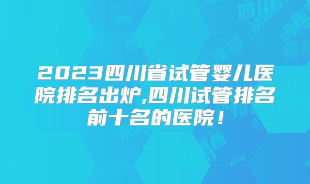 2023四川省试管婴儿医院排名出炉,四川试管排名前十名的医院！