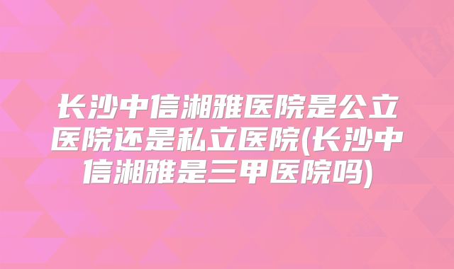 长沙中信湘雅医院是公立医院还是私立医院(长沙中信湘雅是三甲医院吗)
