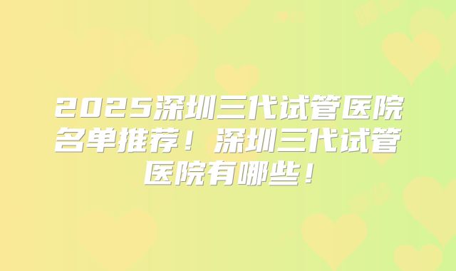 2025深圳三代试管医院名单推荐！深圳三代试管医院有哪些！