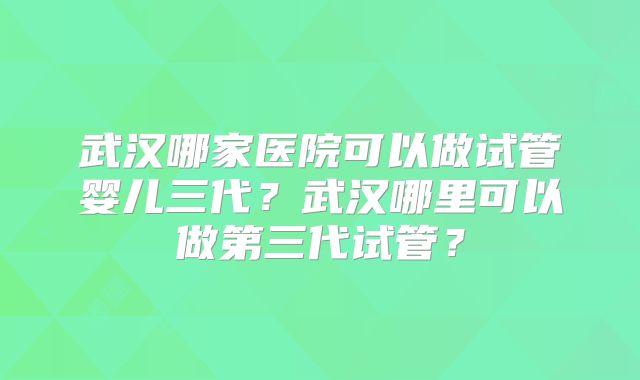 武汉哪家医院可以做试管婴儿三代？武汉哪里可以做第三代试管？