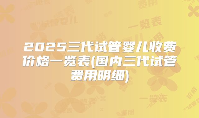 2025三代试管婴儿收费价格一览表(国内三代试管费用明细)