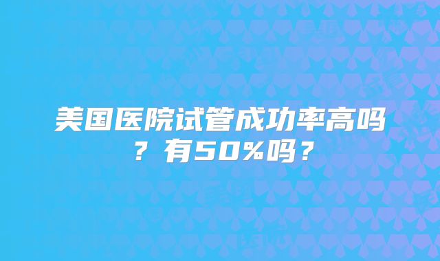 美国医院试管成功率高吗？有50%吗？
