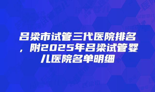 吕梁市试管三代医院排名，附2025年吕梁试管婴儿医院名单明细