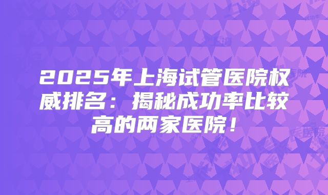 2025年上海试管医院权威排名:揭秘成功率比较高的两家医院!
