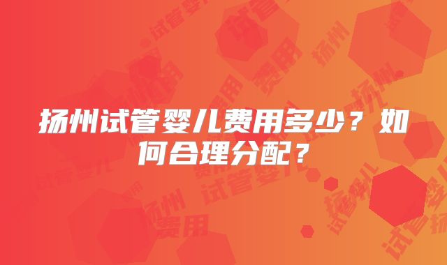 扬州试管婴儿费用多少？如何合理分配？