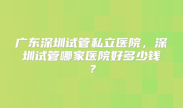 广东深圳试管私立医院,深圳试管哪家医院好多少钱?