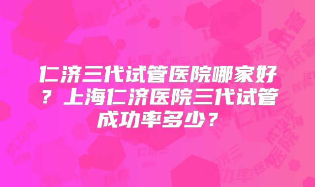 仁济三代试管医院哪家好?上海仁济医院三代试管成功率多少?