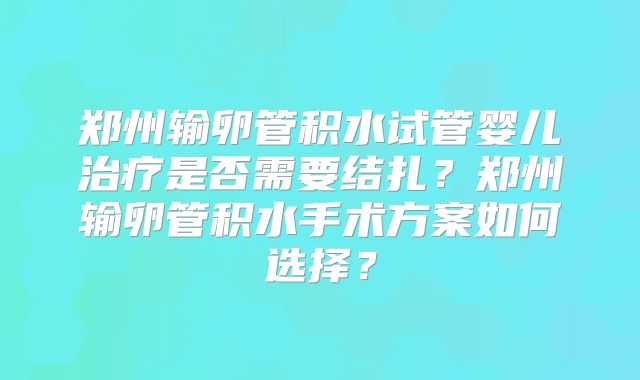 郑州输卵管积水试管婴儿治疗是否需要结扎？郑州输卵管积水手术方案如何选择？
