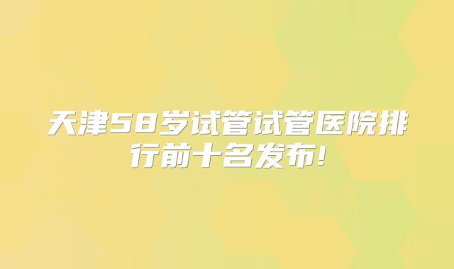 天津58岁试管试管医院排行前十名发布!