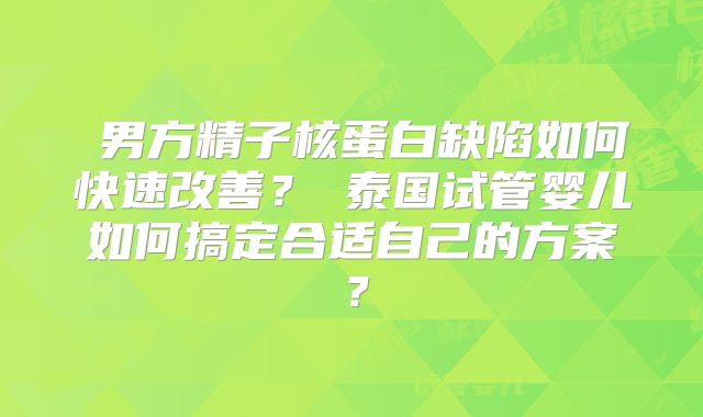 ‌男方精子核蛋白缺陷如何快速改善？‌泰国试管婴儿如何搞定合适自己的方案？