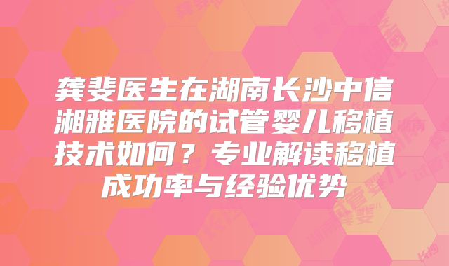 龚斐医生在湖南长沙中信湘雅医院的试管婴儿移植技术如何？专业解读移植成功率与经验优势