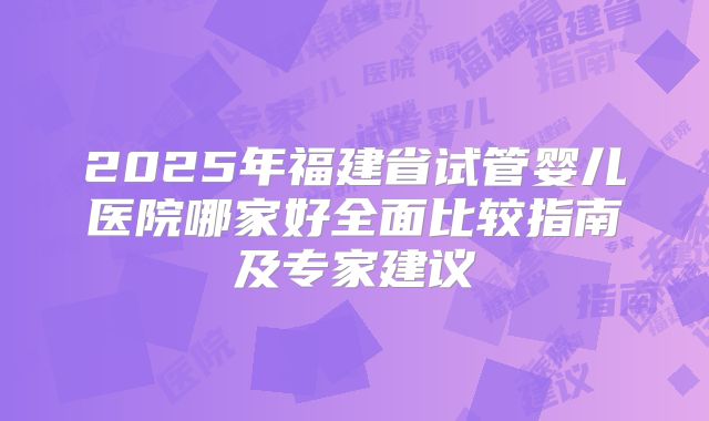 2025年福建省试管婴儿医院哪家好全面比较指南及专家建议