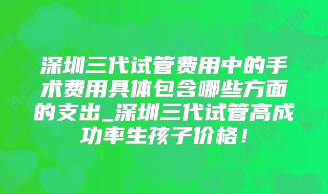 深圳三代试管费用中的手术费用具体包含哪些方面的支出_深圳三代试管高成功率生孩子价格!