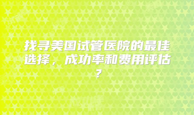 找寻美国试管医院的最佳选择，成功率和费用评估？