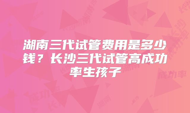 湖南三代试管费用是多少钱？长沙三代试管高成功率生孩子