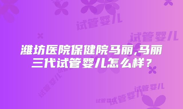 潍坊医院保健院马丽,马丽三代试管婴儿怎么样？