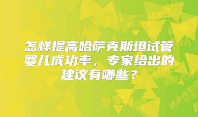 怎样提高哈萨克斯坦试管婴儿成功率，专家给出的建议有哪些？