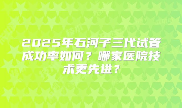 2025年石河子三代试管成功率如何?哪家医院技术更先进?
