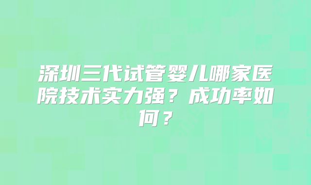 深圳三代试管婴儿哪家医院技术实力强？成功率如何？