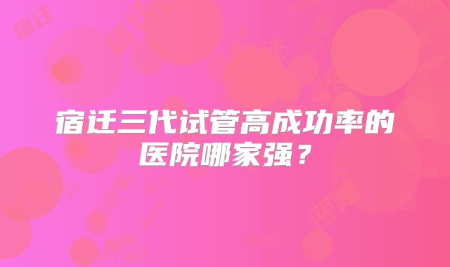宿迁三代试管高成功率的医院哪家强？