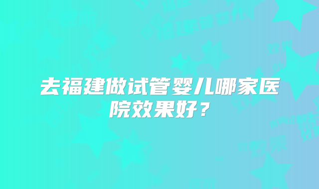 去福建做试管婴儿哪家医院效果好？