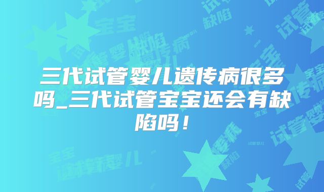三代试管婴儿遗传病很多吗_三代试管宝宝还会有缺陷吗！