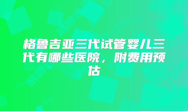 格鲁吉亚三代试管婴儿三代有哪些医院,附费用预估