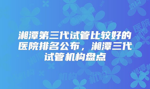 湘潭第三代试管比较好的医院排名公布，湘潭三代试管机构盘点