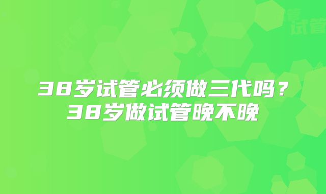 38岁试管必须做三代吗？38岁做试管晚不晚
