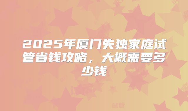 2025年厦门失独家庭试管省钱攻略，大概需要多少钱