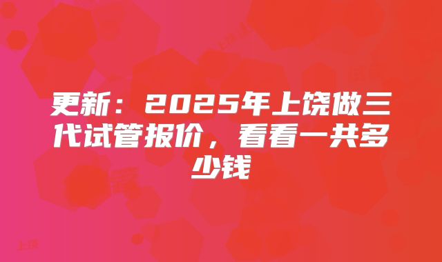 更新:2025年上饶做三代试管报价,看看一共多少钱