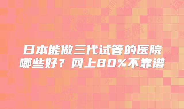 日本能做三代试管的医院哪些好？网上80%不靠谱