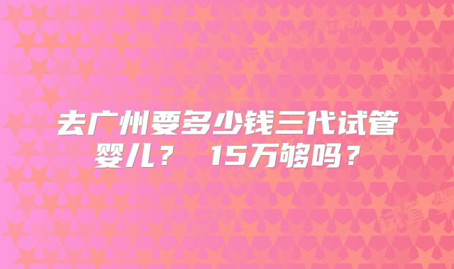 去广州要多少钱三代试管婴儿？ 15万够吗？