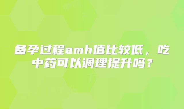 备孕过程amh值比较低,吃中药可以调理提升吗?