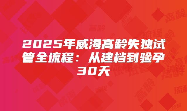 2025年威海高龄失独试管全流程：从建档到验孕30天