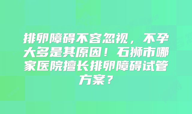 排卵障碍不容忽视,不孕大多是其原因!石狮市哪家医院擅长排卵障碍试管方案?
