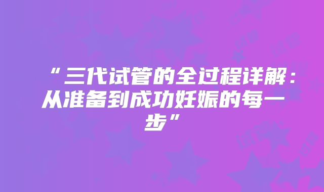 “三代试管的全过程详解：从准备到成功妊娠的每一步”