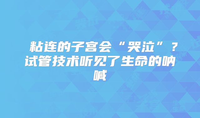 ‌粘连的子宫会“哭泣”？试管技术听见了生命的呐喊‌