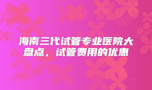 海南三代试管专业医院大盘点，试管费用的优惠