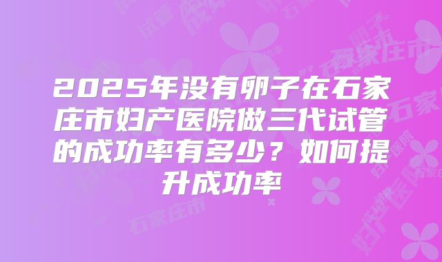 2025年没有卵子在石家庄市妇产医院做三代试管的成功率有多少?如何提升成功率