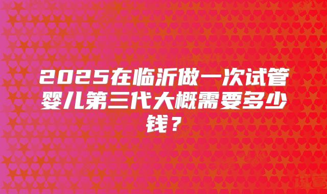 2025在临沂做一次试管婴儿第三代大概需要多少钱？