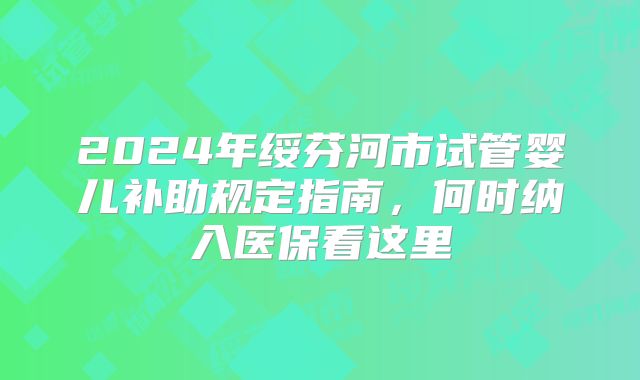 2024年绥芬河市试管婴儿补助规定指南,何时纳入医保看这里