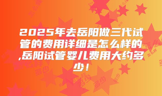 2025年去岳阳做三代试管的费用详细是怎么样的,岳阳试管婴儿费用大约多少！