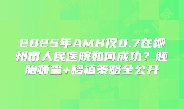 2025年AMH仅0.7在柳州市人民医院如何成功？胚胎筛查+移植策略全公开