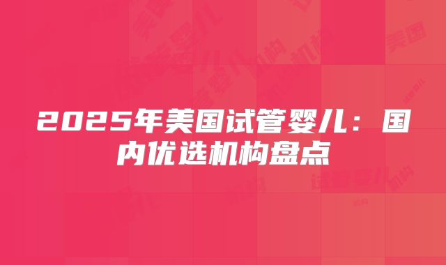 2025年美国试管婴儿：国内优选机构盘点