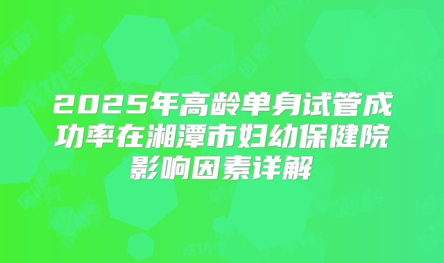 2025年高龄单身试管成功率在湘潭市妇幼保健院影响因素详解