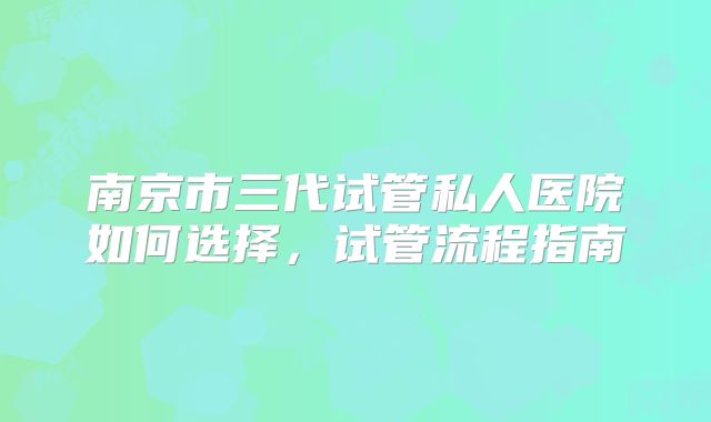 南京市三代试管私人医院如何选择，试管流程指南