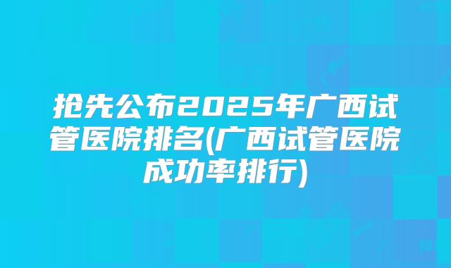 抢先公布2025年广西试管医院排名(广西试管医院成功率排行)